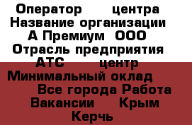 Оператор Call-центра › Название организации ­ А-Премиум, ООО › Отрасль предприятия ­ АТС, call-центр › Минимальный оклад ­ 35 000 - Все города Работа » Вакансии   . Крым,Керчь